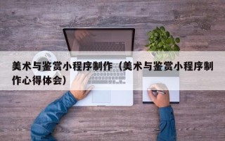 府谷美术与鉴赏小程序制作（美术与鉴赏小程序制作心得体会）