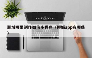府谷聊城哪里制作微信小程序（聊城app有哪些）