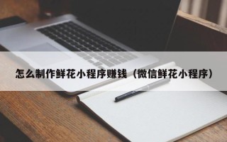 府谷怎么制作鲜花小程序赚钱（微信鲜花小程序）